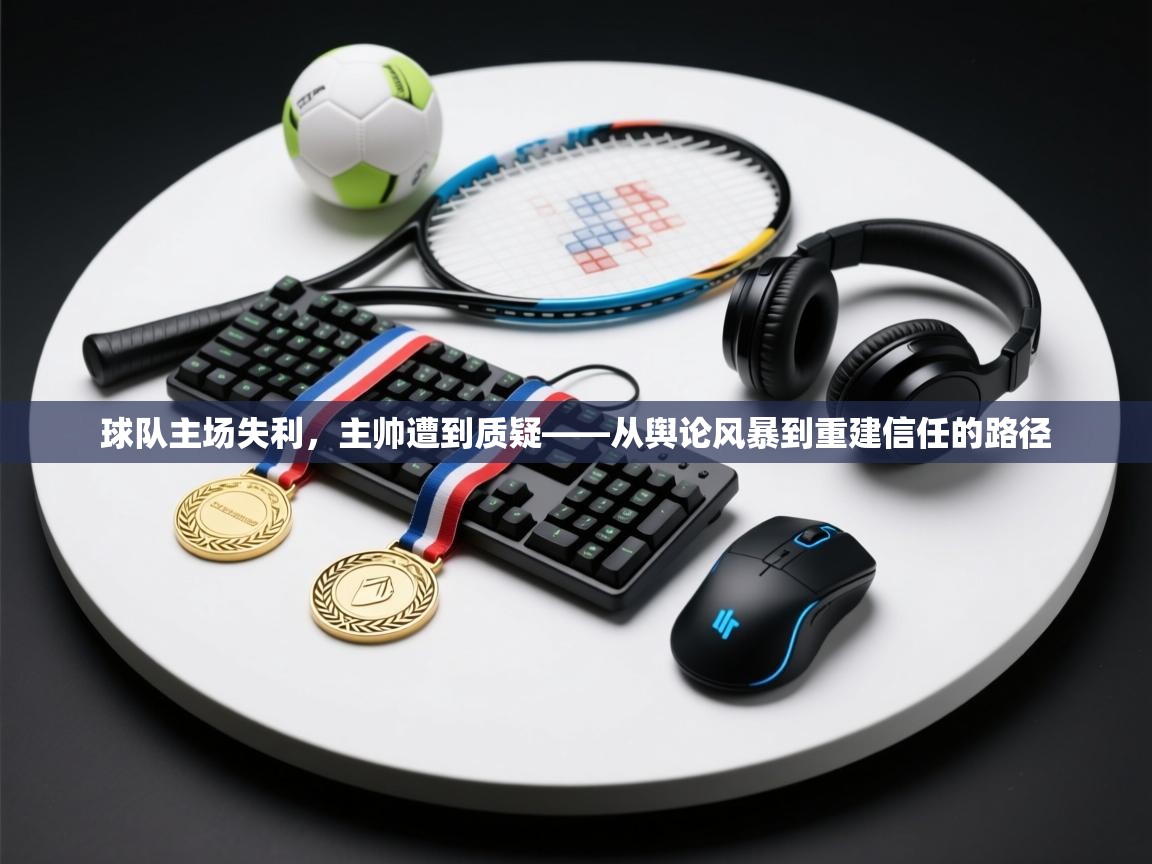 球队主场失利,主帅遭到质疑——从舆论风暴到重建信任的路径 第2张
